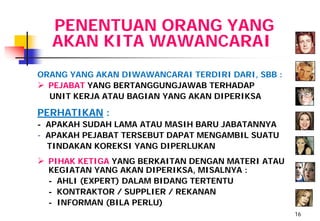 PENENTUAN ORANG YANG
  AKAN KITA WAWANCARAI
ORANG YANG AKAN DIWAWANCARAI TERDIRI DARI, SBB :
 PEJABAT YANG BERTANGGUNGJAWAB TERHADAP
  UNIT KERJA ATAU BAGIAN YANG AKAN DIPERIKSA

PERHATIKAN :
- APAKAH SUDAH LAMA ATAU MASIH BARU JABATANNYA
- APAKAH PEJABAT TERSEBUT DAPAT MENGAMBIL SUATU
  TINDAKAN KOREKSI YANG DIPERLUKAN
 PIHAK KETIGA YANG BERKAITAN DENGAN MATERI ATAU
  KEGIATAN YANG AKAN DIPERIKSA, MISALNYA :
  - AHLI (EXPERT) DALAM BIDANG TERTENTU
  - KONTRAKTOR / SUPPLIER / REKANAN
  - INFORMAN (BILA PERLU)
                                                   16
 