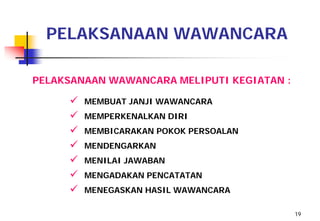 PELAKSANAAN WAWANCARA

PELAKSANAAN WAWANCARA MELIPUTI KEGIATAN :

        MEMBUAT JANJI WAWANCARA
        MEMPERKENALKAN DIRI
        MEMBICARAKAN POKOK PERSOALAN
        MENDENGARKAN
        MENILAI JAWABAN
        MENGADAKAN PENCATATAN
        MENEGASKAN HASIL WAWANCARA

                                            19
 