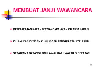 MEMBUAT JANJI WAWANCARA


 KESEPAKATAN KAPAN WAWANCARA AKAN DILAKSANAKAN


 DILAKUKAN DENGAN KUNJUNGAN SENDIRI ATAU TELEPON


 SEBAIKNYA DATANG LEBIH AWAL DARI WAKTU DISEPAKATI


                                                    20
 