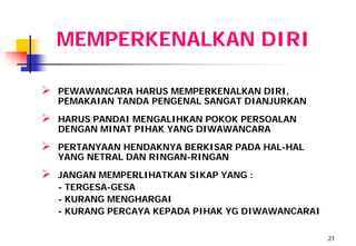 MEMPERKENALKAN DIRI

   PEWAWANCARA HARUS MEMPERKENALKAN DIRI,
    PEMAKAIAN TANDA PENGENAL SANGAT DIANJURKAN
   HARUS PANDAI MENGALIHKAN POKOK PERSOALAN
    DENGAN MINAT PIHAK YANG DIWAWANCARA
   PERTANYAAN HENDAKNYA BERKISAR PADA HAL-HAL
    YANG NETRAL DAN RINGAN-RINGAN
   JANGAN MEMPERLIHATKAN SIKAP YANG :
    - TERGESA-GESA
    - KURANG MENGHARGAI
    - KURANG PERCAYA KEPADA PIHAK YG DIWAWANCARAI

                                                    21
 