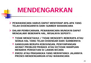 MENDENGARKAN
 PEWAWANCARA HARUS DAPAT MENYERAP APA-APA YANG
  TELAH DIDENGARNYA DARI SUMBER WAWANCARA

 DALAM PEMBICARAAN, PEWAWANCARA MUNGKIN DAPAT
  MENGALAMI BEBERAPA HAL, MISALNYA SEPERTI :

     TIDAK MENGETAHUI / TIDAK MENGERTI BEBERAPA ATAU
      SEMUA HAL YANG TELAH DIDENGAR DARI SUMBERNYA
     GANGGUAN BERUPA KEBISINGAN, PENYIMPANGAN
      AKIBAT PROBLEM PRIBADI ATAU KETIDAK MAMPUAN
      MENARIK PERHATIAN SI LAWAN BICARA
     EMOSI ATAU PRASANGKA YANG MERINTANGI JALANNYA
      PROSES MENDENGARKAN ATAU WAWANCARA

                                                        23
 