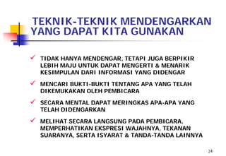 TEKNIK-TEKNIK MENDENGARKAN
YANG DAPAT KITA GUNAKAN

   TIDAK HANYA MENDENGAR, TETAPI JUGA BERPIKIR
    LEBIH MAJU UNTUK DAPAT MENGERTI & MENARIK
    KESIMPULAN DARI INFORMASI YANG DIDENGAR

   MENCARI BUKTI-BUKTI TENTANG APA YANG TELAH
    DIKEMUKAKAN OLEH PEMBICARA

   SECARA MENTAL DAPAT MERINGKAS APA-APA YANG
    TELAH DIDENGARKAN

   MELIHAT SECARA LANGSUNG PADA PEMBICARA,
    MEMPERHATIKAN EKSPRESI WAJAHNYA, TEKANAN
    SUARANYA, SERTA ISYARAT & TANDA-TANDA LAINNYA

                                                    24
 