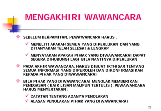 MENGAKHIRI WAWANCARA

   SEBELUM BERPAMITAN, PEWAWANCARA HARUS :
       MENELITI APAKAH SEMUA YANG DIPERLUKAN DAN YANG
        DITANYAKAN TELAH SELESAI & LENGKAP
       MENYATAKAN APAKAH PIHAK YANG DIWAWANCARAI DAPAT
        SEGERA DIHUBUNGI LAGI BILA NANTINYA DIPERLUKAN
   PADA AKHIR WAWANCARA, HARUS DIBUAT IKTHISAR TENTANG
    SEMUA INFORMASI YANG DIPEROLEH DAN DIKONFIRMASIKAN
    KEPADA PIHAK YANG DIWAWANCARAI
   BILA PIHAK YANG DIWAWANCARAI MENOLAK MEMBERIKAN
    PENEGASAN ( BAIK LISAN MAUPUN TERTULIS ), PEWAWANCARA
    HARUS MENYERTAKAN :
       CATATAN TENTANG ADANYA PENOLAKAN
       ALASAN PENOLAKAN PIHAK YANG DIWAWANCARAI
                                                            28
 