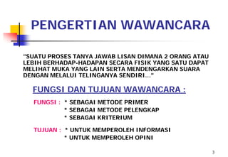 PENGERTIAN WAWANCARA

"SUATU PROSES TANYA JAWAB LISAN DIMANA 2 ORANG ATAU
LEBIH BERHADAP-HADAPAN SECARA FISIK YANG SATU DAPAT
MELIHAT MUKA YANG LAIN SERTA MENDENGARKAN SUARA
DENGAN MELALUI TELINGANYA SENDIRI…"

  FUNGSI DAN TUJUAN WAWANCARA :
  FUNGSI : * SEBAGAI METODE PRIMER
           * SEBAGAI METODE PELENGKAP
           * SEBAGAI KRITERIUM

  TUJUAN : * UNTUK MEMPEROLEH INFORMASI
           * UNTUK MEMPEROLEH OPINI

                                                      3
 