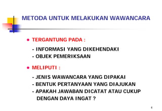 METODA UNTUK MELAKUKAN WAWANCARA


 ● TERGANTUNG PADA :
  - INFORMASI YANG DIKEHENDAKI
  - OBJEK PEMERIKSAAN

 ● MELIPUTI :
  - JENIS WAWANCARA YANG DIPAKAI
  - BENTUK PERTANYAAN YANG DIAJUKAN
  - APAKAH JAWABAN DICATAT ATAU CUKUP
    DENGAN DAYA INGAT ?
                                        4
 
