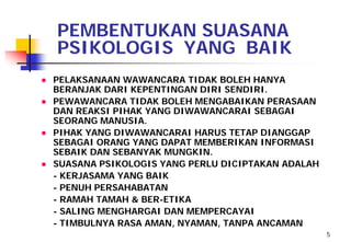 PEMBENTUKAN SUASANA
  PSIKOLOGIS YANG BAIK
● PELAKSANAAN WAWANCARA TIDAK BOLEH HANYA
  BERANJAK DARI KEPENTINGAN DIRI SENDIRI.
● PEWAWANCARA TIDAK BOLEH MENGABAIKAN PERASAAN
  DAN REAKSI PIHAK YANG DIWAWANCARAI SEBAGAI
  SEORANG MANUSIA.
● PIHAK YANG DIWAWANCARAI HARUS TETAP DIANGGAP
  SEBAGAI ORANG YANG DAPAT MEMBERIKAN INFORMASI
  SEBAIK DAN SEBANYAK MUNGKIN.
● SUASANA PSIKOLOGIS YANG PERLU DICIPTAKAN ADALAH
  - KERJASAMA YANG BAIK
  - PENUH PERSAHABATAN
  - RAMAH TAMAH & BER-ETIKA
  - SALING MENGHARGAI DAN MEMPERCAYAI
  - TIMBULNYA RASA AMAN, NYAMAN, TANPA ANCAMAN
                                                    5
 