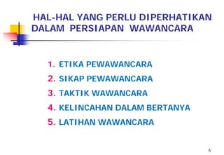 HAL-HAL YANG PERLU DIPERHATIKAN
DALAM PERSIAPAN WAWANCARA


  1. ETIKA PEWAWANCARA
  2. SIKAP PEWAWANCARA
  3. TAKTIK WAWANCARA
  4. KELINCAHAN DALAM BERTANYA
  5. LATIHAN WAWANCARA


                                 6
 
