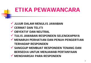 ETIKA PEWAWANCARA

 JUJUR DALAM MENULIS JAWABAN
 CERMAT DAN TELITI
 OBYEKTIF DAN NEUTRAL
 TULIS JAWABAN RESPONDEN SELENGKAPNYA
 MENARUH PERHATIAN DAN PENUH PENGERTIAN
  TERHADAP RESPONDEN
 SANGGUP MEMBUAT RESPONDEN TENANG DAN
  BERSEDIA UNTUK MENJAWAB PERTANYAAN
 MENGHARGAI PARA RESPONDEN
                                           7
 