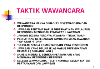 TAKTIK WAWANCARA
 WAWANCARA HANYA DIHADIRI PEWAWANCARA DAN
    RESPONDEN
   JAWABAN PERTAMA HARUS DIPERHATIKAN WALAUPUN
    RESPONDEN MENGUBAH PENDAPAT / JAWABAN
   JANGAN SEGERA PERCAYA JAWABAN “TIDAK TAHU“
   PERHATIKAN KETERANGAN TAMBAHAN ATAS JAWABAN
    “YA“ ATAU “TIDAK“
   TULISLAH SEMUA KOMENTAR DARI PARA RESPONDEN
   JAWABAN YANG BELUM JELAS HARUS DIKEMUKAKAN
    KEMBALI ( DIULANG LAGI )
   SAMBIL MENULIS, BERIKAN PERTANYAAN YANG
    MENGAJAK RESPONDEN BERPIKIR
   SELESAI WAWANCARA, TELITI KEMBALI SEMUA MATERI
    PERTANYAAN DAN JAWABAN
                                                     9
 