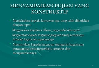 MENYAMPAIKAN PUJIAN YANG KONSTRUKTIF Menjelaskan kepada karyawan apa yang telah dikerjakan dengan tepat. Menggunakan penjelasan khusus yang mudah dimengerti. Menjelaskan kepada karyawan pengaruh positif   perilakunya terhadap bagian dan organisasinya. Menanyakan kepada karyawan mengenai bagaimana perasaannya tentang perilaku tersebut dan mengarahkannya.  Wawancara dan Umpan balik PK/tatik  