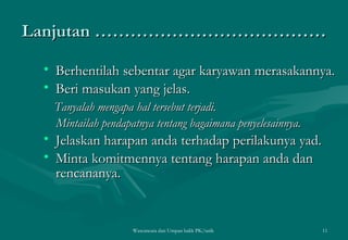 Lanjutan ………………………………… Berhentilah sebentar agar karyawan merasakannya. Beri masukan yang jelas. Tanyalah mengapa hal tersebut terjadi. Mintailah pendapatnya tentang bagaimana penyelesainnya. Jelaskan harapan anda terhadap perilakunya yad. Minta komitmennya tentang harapan anda dan rencananya.  Wawancara dan Umpan balik PK/tatik  