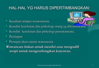 HAL-HAL YG HARUS DIPERTIMBANGKAN : Keadaan tempat waawancara. Kondisi kesehatan dan psikologi orang yg diwawancarai. Kondisi  kesehatan dan psikologi pewawancara. Persiapan  Persepsi akan tujuan wawancara  Wawancara bukan untuk menilai atau mengadili tetapi untuk mengembangkan karyawan. Wawancara dan Umpan balik PK/tatik  