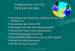 PERSIAPAN UNTUK PEWAWANCARA Mempelajari dan memahami  pedoman PK dan cara pengisiannya. Mempelajari isian formulir PK Melengkapi dgn data dan fakta pendukung. Memberikan waktu cukup bagi karyawan . Menyiapkan tempat wawancara. Merencanakan daftar pertanyaan yg akan diajukan. Mengenali pribadi karayawan. Membertahukan karyawan.  Wawancara dan Umpan balik PK/tatik  