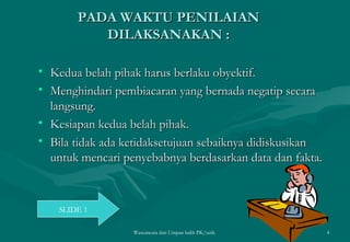 PADA WAKTU PENILAIAN DILAKSANAKAN : Kedua belah pihak harus berlaku obyektif. Menghindari pembiacaran yang bernada negatip secara langsung. Kesiapan kedua belah pihak. Bila tidak ada ketidaksetujuan sebaiknya didiskusikan untuk mencari penyebabnya berdasarkan data dan fakta. Wawancara dan Umpan balik PK/tatik  SLIDE 1 