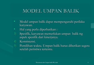 MODEL UMPAN BALIK Model umpan balik dapat mempengaruhi perilaku karyawan. Hal yang perlu diperhatikan :  Spesifik, karyawan memerlukan umpan  balik ttg aspek spesifik dari kinerjanya. Konsistensi. Pemilihan waktu. Umpan balik harus diberikan segera setelah peristiwa tertentu. Wawancara dan Umpan balik PK/tatik  