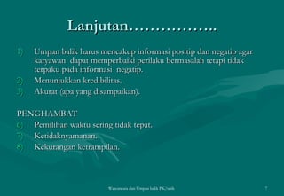 Lanjutan…………….. Umpan balik harus mencakup informasi positip dan negatip agar karyawan  dapat memperbaiki perilaku bermasalah tetapi tidak terpaku pada informasi  negatip. Menunjukkan kredibilitas. Akurat (apa yang disampaikan). PENGHAMBAT Pemilihan waktu sering tidak tepat. Ketidaknyamanan. Kekurangan ketrampilan. Wawancara dan Umpan balik PK/tatik  