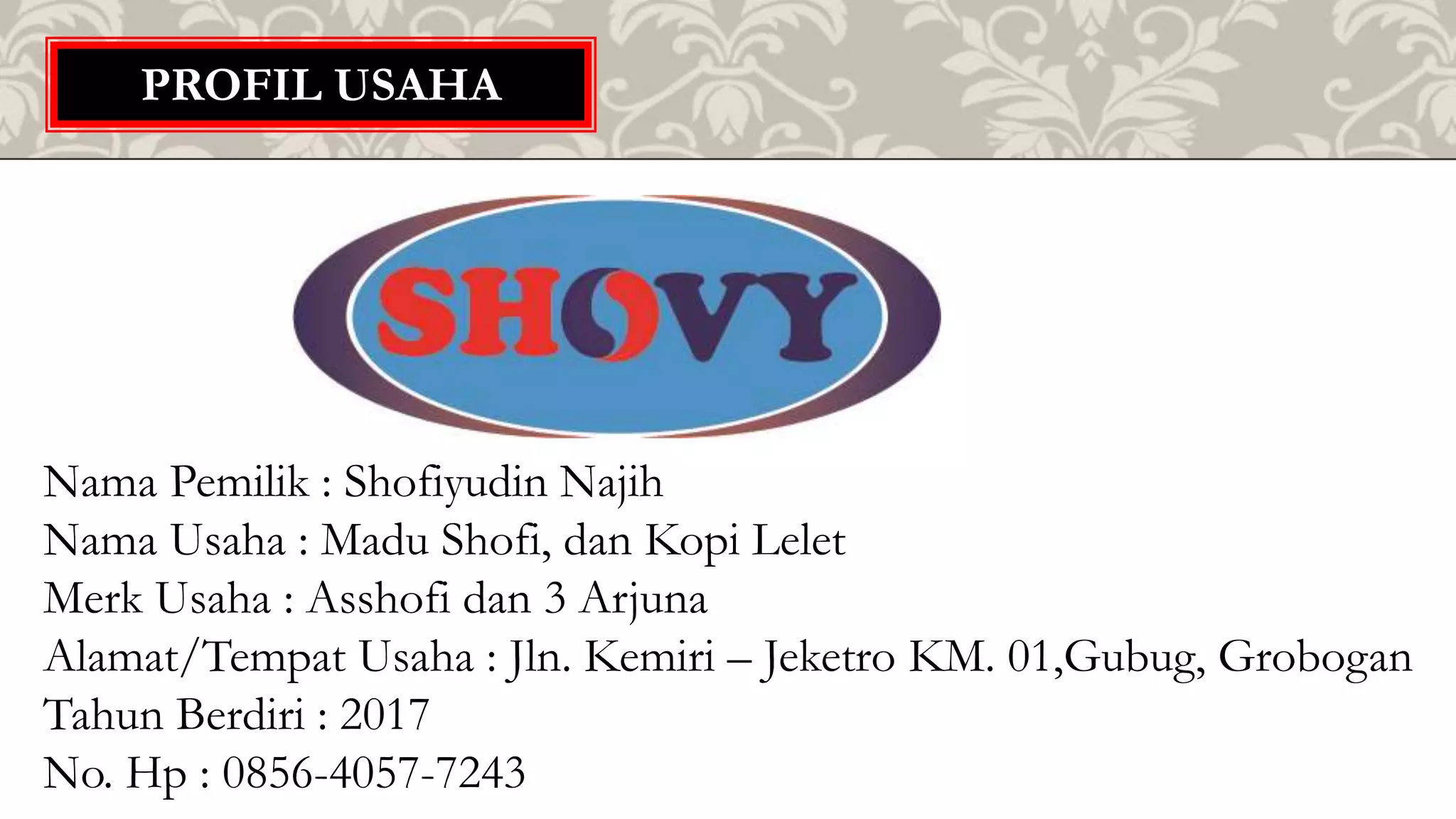 PROFIL USAHA
Nama Pemilik : Shofiyudin Najih
Nama Usaha : Madu Shofi, dan Kopi Lelet
Merk Usaha : Asshofi dan 3 Arjuna
Alamat/Tempat Usaha : Jln. Kemiri – Jeketro KM. 01,Gubug, Grobogan
Tahun Berdiri : 2017
No. Hp : 0856-4057-7243
 