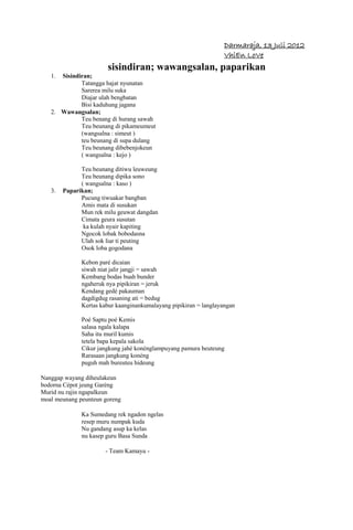 Darmaraja, 13 Juli 2012
                                                                   VhiEn LoVe
                       sisindiran; wawangsalan, paparikan
   1. Sisindiran;
             Tatangga hajat nyunatan
             Sarerea milu suka
             Diajar ulah bengbatan
             Bisi kaduhung jagana
   2. Wawangsalan;
             Teu benang di hurang sawah
             Teu beunang di pikameumeut
             (wangsalna : simeut )
             teu beunang di supa dulang
             Teu beunang dibebenjokeun
             ( wangsalna : kejo )

              Teu beunang ditiwu leuweung
              Teu beunang dipika sono
              ( wangsalna : kaso )
   3.   Paparikan;
              Pucung tiwuakar bangban
              Amis mata di susukan
              Mun rek milu geuwat dangdan
              Cimata geura susutan
               ka kulah nyair kapiting
              Ngocok lobak bobodasna
              Ulah sok liar ti peuting
              Osok loba gogodana

              Kebon paré dicaian
              siwah niat jalir jangji = sawah
              Kembang bodas buah bunder
              ngaheruk nya pipikiran = jeruk
              Kendang gedé pakauman
              dagdigdug rasaning ati = bedug
              Kertas kabur kaanginankumalayang pipikiran = langlayangan

              Poé Saptu poé Kemis
              salasa ngala kalapa
              Saha itu muril kumis
              tetela bapa kepala sakola
              Cikur jangkung jahé konénglampuyang pamura beuteung
              Rarasaan jangkung konéng
              puguh mah bureuteu hideung

Nanggap wayang diheulakeun
bodorna Cépot jeung Garéng
Murid nu rajin ngapalkeun
moal meunang peunteun goreng

              Ka Sumedang rek ngadon ngelas
              resep muru numpak kuda
              Nu gandang asup ka kelas
              nu kasep guru Basa Sunda

                      - Team Kamayu -
 
