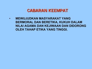 CABARAN KEEMPAT
•   MEWUJUDKAN MASYARAKAT YANG
    BERMORAL DAN BERETIKA, KUKUH DALAM
    NILAI AGAMA DAN KEJIWAAN DAN DIDORONG
    OLEH TAHAP ETIKA YANG TINGGI.
 