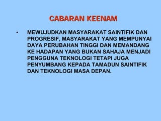 CABARAN KEENAM
•   MEWUJUDKAN MASYARAKAT SAINTIFIK DAN
    PROGRESIF, MASYARAKAT YANG MEMPUNYAI
    DAYA PERUBAHAN TINGGI DAN MEMANDANG
    KE HADAPAN YANG BUKAN SAHAJA MENJADI
    PENGGUNA TEKNOLOGI TETAPI JUGA
    PENYUMBANG KEPADA TAMADUN SAINTIFIK
    DAN TEKNOLOGI MASA DEPAN.
 