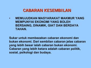 CABARAN KESEMBILAN
•   MEMUJUDKAN MASYARAKAT MAKMUR YANG
    MEMPUNYAI EKONOMI YANG BOLEH
    BERSAING, DINAMIK, GIAT DAN BERDAYA
    TAHAN.

Sukar untuk membezakan cabaran ekonomi dan
bukan ekonomi. Dari sembilan cabaran jelas cabaran
yang lebih besar ialah cabaran bukan ekonomi.
Cabaran yang lebih ketara adalah cabaran politik,
sosial, psikologi dan budaya.
 