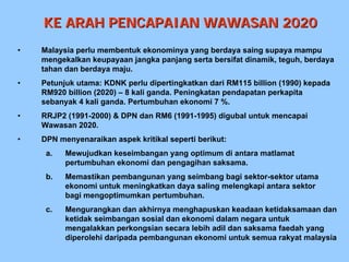KE ARAH PENCAPAIAN WAWASAN 2020
•   Malaysia perlu membentuk ekonominya yang berdaya saing supaya mampu
    mengekalkan keupayaan jangka panjang serta bersifat dinamik, teguh, berdaya
    tahan dan berdaya maju.
•   Petunjuk utama: KDNK perlu dipertingkatkan dari RM115 billion (1990) kepada
    RM920 billion (2020) – 8 kali ganda. Peningkatan pendapatan perkapita
    sebanyak 4 kali ganda. Pertumbuhan ekonomi 7 %.
•   RRJP2 (1991-2000) & DPN dan RM6 (1991-1995) digubal untuk mencapai
    Wawasan 2020.
•   DPN menyenaraikan aspek kritikal seperti berikut:
     a.   Mewujudkan keseimbangan yang optimum di antara matlamat
          pertumbuhan ekonomi dan pengagihan saksama.
     b.   Memastikan pembangunan yang seimbang bagi sektor-sektor utama
          ekonomi untuk meningkatkan daya saling melengkapi antara sektor
          bagi mengoptimumkan pertumbuhan.
     c.   Mengurangkan dan akhirnya menghapuskan keadaan ketidaksamaan dan
          ketidak seimbangan sosial dan ekonomi dalam negara untuk
          mengalakkan perkongsian secara lebih adil dan saksama faedah yang
          diperolehi daripada pembangunan ekonomi untuk semua rakyat malaysia
 