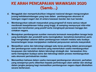 KE ARAH PENCAPAIAN WAWASAN 2020
                 (Samb...)
d.   Menggalak dan memperkukuhkan integrasi nasional dengan mengurangkan
     jurang ketidakseimbangan yang luas dalam pembangunan ekonomi di
     kalangan negeri-negeri dan di antara kawasan bandar dan luar bandar.
e.   Membangunkan sebuah masyarakat yang progresif di mana semua rakyat
     menikmati kesejahteraan hidup yang tinggi, di samping mempunyai nilai-nilai
     sosial dan kerohanian yang positif serta menghayati perasaan bangga dan
     cintakan negara.
f.   Memajukan pembangunan sumber manusia termasuk mewujudkan tenaga kerja
     yang berdisiplin dan produktif serta meningkatkan kemahiran-kemahiran perlu
     bagi menghadapi cabaran dalam pembangunan industri melalui satu budaya
     kecemerlangan tanpa menjejaskan matlamat penyusunan semula masyarakat.
g.   Menjadikan sains dan teknologi sebagai satu teras penting dalam perancangan
     dan pembangunan sosio ekonomi yang memerlukan usaha membangunkan
     keupayaan dan kebolehan dalam teknologi strategik dan berasaskan ilmu
     serta memajukan budaya sains dan teknologi dalam proses membangunkan
     satu ekonomi perindustrian moden.
h.   Memastikan bahawa dalam usaha mencapai pembangunan ekonomi, perhatian
     yang sewajarnya perlu diberikan kepada perlindungan alam sekitar dan ekologi
     dalam jangka panjang bagi memastikan pembangunan negara dapat dikekalkan
     secara berterusan.
 