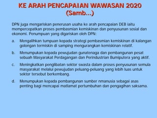 KE ARAH PENCAPAIAN WAWASAN 2020
                 (Samb...)
DPN juga mengariskan penerusan usaha ke arah pencapaian DEB iaitu
mempercepatkan proses pembasmian kemiskinan dan penyusunan sosial dan
ekonomi. Penumpuan yang digariskan oleh DPN:
a.   Mengalihkan tumpuan kepada strategi pembasmian kemiskinan di kalangan
     golongan termiskin di samping mengurangkan kemiskinan relatif.
b.   Menumpukan kepada pewujudan gunatenaga dan pembangunan pesat
     sebuah Masyarakat Perdagangan dan Perindustrian Bumiputera yang aktif.
c.   Meningkatkan penglibatan sektor swasta dalam proses penyusunan semula
     masyarakat melalui pewujudan peluang-peluang yang lebih luas untuk
     sektor tersebut berkembang.
d.   Menumpukan kepada pembangunan sumber nmanusia sebagai asas
     penting bagi mencapai matlamat pertumbuhan dan pengagihan saksama.
 