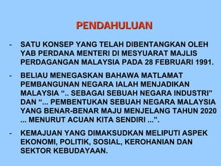 PENDAHULUAN
-   SATU KONSEP YANG TELAH DIBENTANGKAN OLEH
    YAB PERDANA MENTERI DI MESYUARAT MAJLIS
    PERDAGANGAN MALAYSIA PADA 28 FEBRUARI 1991.
-   BELIAU MENEGASKAN BAHAWA MATLAMAT
    PEMBANGUNAN NEGARA IALAH MENJADIKAN
    MALAYSIA “.. SEBAGAI SEBUAH NEGARA INDUSTRI”
    DAN “... PEMBENTUKAN SEBUAH NEGARA MALAYSIA
    YANG BENAR-BENAR MAJU MENJELANG TAHUN 2020
    ... MENURUT ACUAN KITA SENDIRI ...”.
-   KEMAJUAN YANG DIMAKSUDKAN MELIPUTI ASPEK
    EKONOMI, POLITIK, SOSIAL, KEROHANIAN DAN
    SEKTOR KEBUDAYAAN.
 