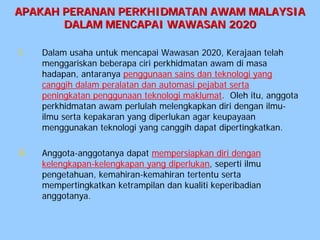 APAKAH PERANAN PERKHIDMATAN AWAM MALAYSIA
       DALAM MENCAPAI WAWASAN 2020

i.    Dalam usaha untuk mencapai Wawasan 2020, Kerajaan telah
      menggariskan beberapa ciri perkhidmatan awam di masa
      hadapan, antaranya penggunaan sains dan teknologi yang
      canggih dalam peralatan dan automasi pejabat serta
      peningkatan penggunaan teknologi maklumat. Oleh itu, anggota
      perkhidmatan awam perlulah melengkapkan diri dengan ilmu-
      ilmu serta kepakaran yang diperlukan agar keupayaan
      menggunakan teknologi yang canggih dapat dipertingkatkan.

ii.   Anggota-anggotanya dapat mempersiapkan diri dengan
      kelengkapan-kelengkapan yang diperlukan, seperti ilmu
      pengetahuan, kemahiran-kemahiran tertentu serta
      mempertingkatkan ketrampilan dan kualiti keperibadian
      anggotanya.
 