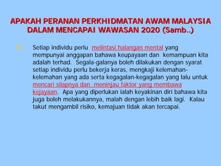 APAKAH PERANAN PERKHIDMATAN AWAM MALAYSIA
   DALAM MENCAPAI WAWASAN 2020 (Samb..)

 iii.   Setiap individu perlu melintasi halangan mental yang
        mempunyai anggapan bahawa keupayaan dan kemampuan kita
        adalah terhad. Segala-galanya boleh dilakukan dengan syarat
        setiap individu perlu bekerja keras, mengkaji kelemahan-
        kelemahan yang ada serta kegagalan-kegagalan yang lalu untuk
        mencari silapnya dan meninjau faktor yang membawa
        kejayaan. Apa yang diperlukan ialah keyakinan diri bahawa kita
        juga boleh melakukannya, malah dengan lebih baik lagi. Kalau
        takut mengambil risiko, kemajuan tidak akan tercapai.
 