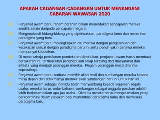 APAKAH CADANGAN-CADANGAN UNTUK MENANGANI
                CABARAN WAWASAN 2020

(a)   Penjawat awam perlu faham peranan dalam menentukan pencapaian mereka
      sendiri, selain daripada pencapaian negara.
(b)   Mengenalpasti bidang-bidang yang diperluaskan, paradigma lama dan menerima
      paradigma yang baru.
(c)   Penjawat awam perlu melengkapkan diri mereka dengan pengetahuan dan
      kecekapan sesuai dengan paradigma baru ini serta penuh yakin bahawa mereka
      mempunyai kebolehan.
(d)   Di mana sahaja pertukaran pendekatan diperlukan, penjawat awam harus membuat
      pertukaran ini, termasuklah penghapusan sikap terasing dari masyarakat dan
      swasta yang menjadi pelanggan mereka. Piagam pelanggan mesti diterima
      sepenuhnya.
(e)   Penjawat awam perlu sentiasa memikir akan hasil dan sumbangan mereka kepada
      masa depan dan tidak hanya memikir akan sumbangan hari ini untuk hari ini.
(f)   Penjawat awam sebagai individu boleh menyumbang kepada kejayaan segala
      usaha, mereka harus sedar bahawa sumbangan sebagai anggota pasukan adalah
      lebih berkesan dalam apa jua usaha. Oleh itu mereka harus mengutamakan yang
      berkoordinasi dalam pasukan bagi menembusi paradigma lama dan memasuki
      paradigma baru.
 