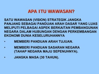 APA ITU WAWASAN?
SATU WAWASAN (VISION) STRATEGIK JANGKA
PANJANG SEBAGAI PANDUAN ARAH DASAR YANG LUAS
MELIPUTI PELBAGAI ASPEK BERKAITAN PEMBANGUNAN
NEGARA DALAM HUBUNGAN DENGAN PERKEMBANGAN
EKONOMI DUNIA KESELURUHANNYA
•   MEMBERI PANDUAN ARAH TUJUAN.
•   MEMBERI PANDUAN SASARAN NEGARA
    (TAHAP NEGARA MAJU SEPENUHNYA).
•   JANGKA MASA (30 TAHUN).
 