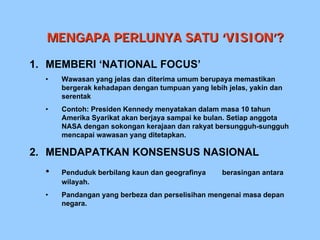 MENGAPA PERLUNYA SATU ‘VISION’?

1. MEMBERI ‘NATIONAL FOCUS’
  •   Wawasan yang jelas dan diterima umum berupaya memastikan
      bergerak kehadapan dengan tumpuan yang lebih jelas, yakin dan
      serentak
  •   Contoh: Presiden Kennedy menyatakan dalam masa 10 tahun
      Amerika Syarikat akan berjaya sampai ke bulan. Setiap anggota
      NASA dengan sokongan kerajaan dan rakyat bersungguh-sungguh
      mencapai wawasan yang ditetapkan.

2. MENDAPATKAN KONSENSUS NASIONAL
  •   Penduduk berbilang kaun dan geografinya     berasingan antara
      wilayah.
  •   Pandangan yang berbeza dan perselisihan mengenai masa depan
      negara.
 