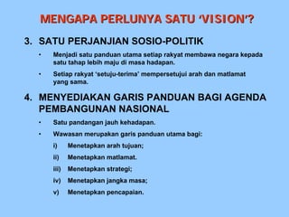 MENGAPA PERLUNYA SATU ‘VISION’?
3. SATU PERJANJIAN SOSIO-POLITIK
  •   Menjadi satu panduan utama setiap rakyat membawa negara kepada
      satu tahap lebih maju di masa hadapan.
  •   Setiap rakyat ‘setuju-terima’ mempersetujui arah dan matlamat
      yang sama.

4. MENYEDIAKAN GARIS PANDUAN BAGI AGENDA
   PEMBANGUNAN NASIONAL
  •   Satu pandangan jauh kehadapan.
  •   Wawasan merupakan garis panduan utama bagi:
      i)     Menetapkan arah tujuan;
      ii)    Menetapkan matlamat.
      iii)   Menetapkan strategi;
      iv)    Menetapkan jangka masa;
      v)     Menetapkan pencapaian.
 