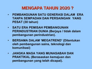 MENGAPA TAHUN 2020 ?
•   PEMBANGUNAN SATU GENERASI DALAM ERA
    TANPA SEMPADAN DAN PERSAINGAN YANG
    PESAT (30 tahun)
•   SATU ERA PEMISAH PEMBANGUNAN
    PERINDUSTRIAN DUNIA (Berjaya / tidak dalam
    pembangunan perindustrian).
•   BERSAMA DALAM ‘MEGATREND’ (Ditentukan
    oleh pembangunan sains, teknologi dan
    komunikasi)
•   JANGKA MASA YANG MUNASABAH DAN
    PRAKTIKAL (Berasaskan kemajuan dan
    pembangunan yang telah dicapai).
 