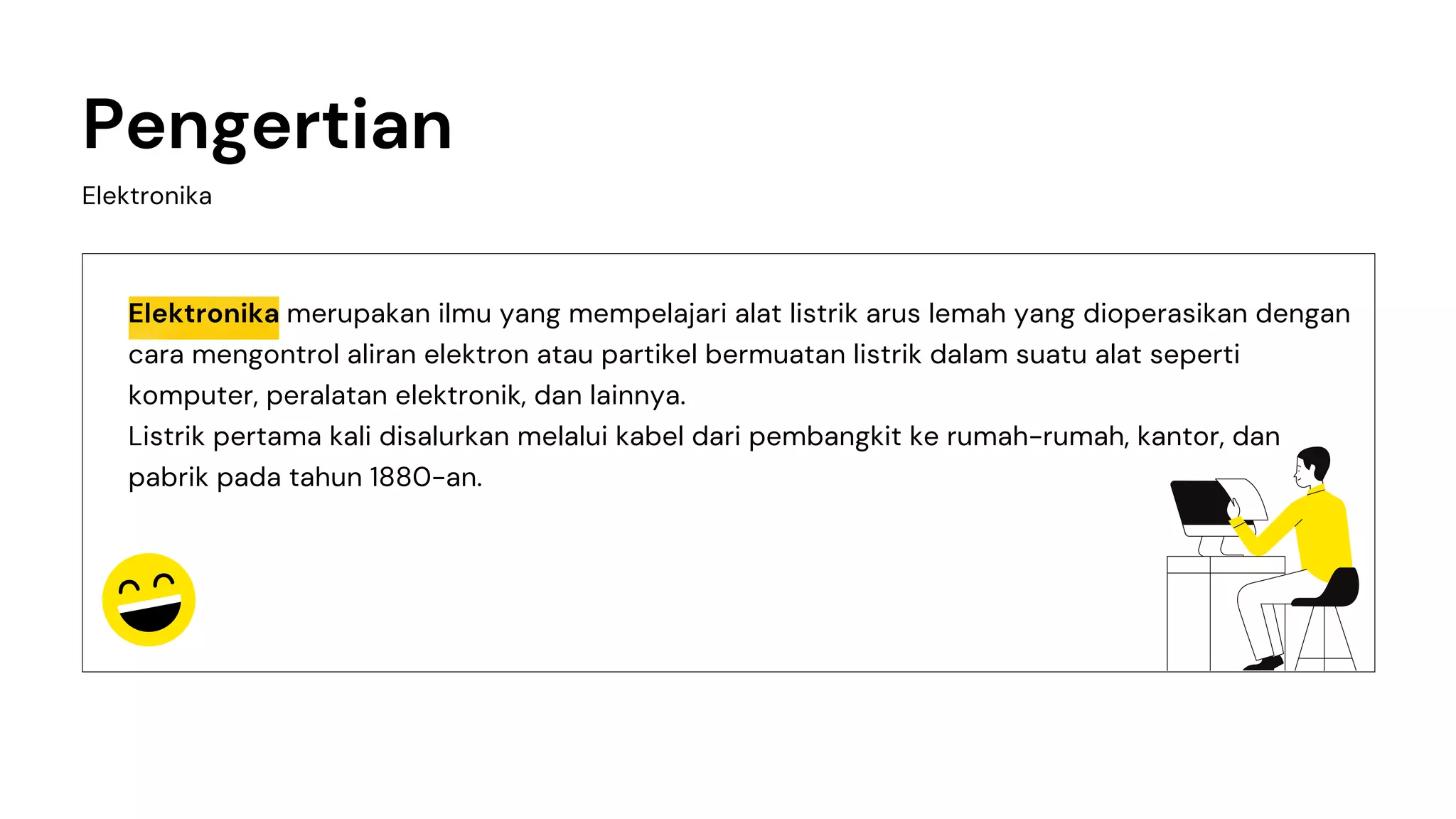 Elektronika merupakan ilmu yang mempelajari alat listrik arus lemah yang dioperasikan dengan
cara mengontrol aliran elektron atau partikel bermuatan listrik dalam suatu alat seperti
komputer, peralatan elektronik, dan lainnya.
Listrik pertama kali disalurkan melalui kabel dari pembangkit ke rumah-rumah, kantor, dan
pabrik pada tahun 1880-an.
Elektronika
Pengertian
 