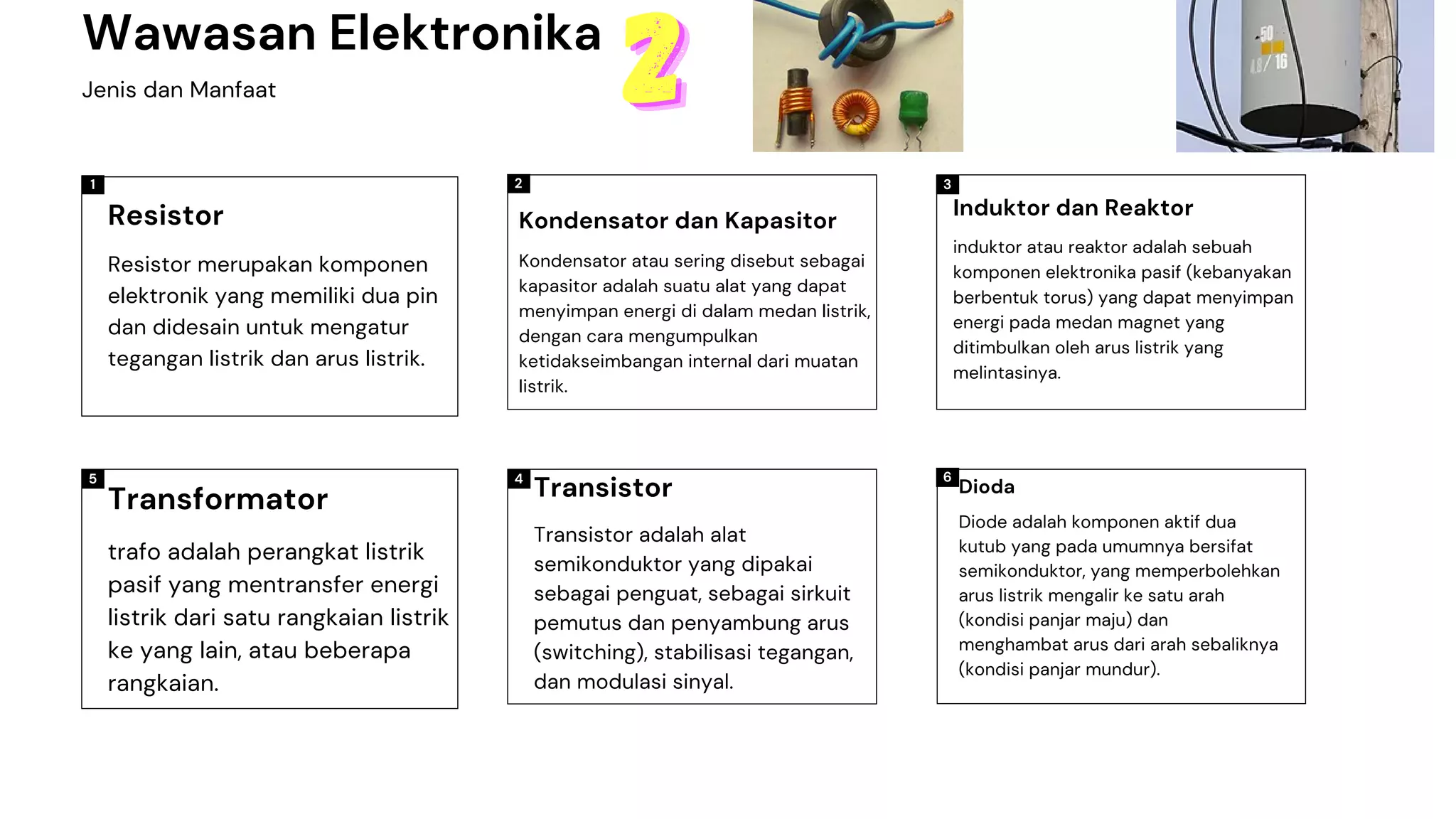 1 2 3
5 6
4
Wawasan Elektronika
Jenis dan Manfaat
2
2
2
Resistor merupakan komponen
elektronik yang memiliki dua pin
dan didesain untuk mengatur
tegangan listrik dan arus listrik.
Resistor
Kondensator atau sering disebut sebagai
kapasitor adalah suatu alat yang dapat
menyimpan energi di dalam medan listrik,
dengan cara mengumpulkan
ketidakseimbangan internal dari muatan
listrik.
Kondensator dan Kapasitor
induktor atau reaktor adalah sebuah
komponen elektronika pasif (kebanyakan
berbentuk torus) yang dapat menyimpan
energi pada medan magnet yang
ditimbulkan oleh arus listrik yang
melintasinya.
Induktor dan Reaktor
Diode adalah komponen aktif dua
kutub yang pada umumnya bersifat
semikonduktor, yang memperbolehkan
arus listrik mengalir ke satu arah
(kondisi panjar maju) dan
menghambat arus dari arah sebaliknya
(kondisi panjar mundur).
Dioda
Transistor adalah alat
semikonduktor yang dipakai
sebagai penguat, sebagai sirkuit
pemutus dan penyambung arus
(switching), stabilisasi tegangan,
dan modulasi sinyal.
Transistor
trafo adalah perangkat listrik
pasif yang mentransfer energi
listrik dari satu rangkaian listrik
ke yang lain, atau beberapa
rangkaian.
Transformator
 