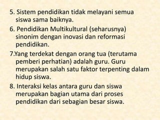 5. Sistem pendidikan tidak melayani semua
siswa sama baiknya.
6. Pendidikan Multikultural (seharusnya)
sinonim dengan inovasi dan reformasi
pendidikan.
7.Yang terdekat dengan orang tua (terutama
pemberi perhatian) adalah guru. Guru
merupakan salah satu faktor terpenting dalam
hidup siswa.
8. Interaksi kelas antara guru dan siswa
merupakan bagian utama dari proses
pendidikan dari sebagian besar siswa.
 