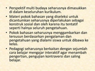 • Perspektif multi budaya seharusnya dimasukkan
di dalam keseluruhan kurikulum.
• Materi pokok bahasan yang diseleksi untuk
dicantumkan seharusnya diperlakukan sebagai
konstruk sosial dan oleh karena itu tentatif
seperti halnya seluruh pengetahuan.
• Pokok bahasan seharusnya menggambarkan dan
tersusun berdasarkan pengalaman dan
pengetahuan yang dialami siswa untuk dibawa ke
kelas.
• Pedagogi seharusnya berkaitan dengan sejumlah
cara belajar mengajar interaktif agar menambah
pengertian, pengujian kontraversi dan saling
belajar.
 
