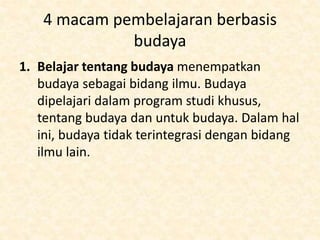 4 macam pembelajaran berbasis
budaya
1. Belajar tentang budaya menempatkan
budaya sebagai bidang ilmu. Budaya
dipelajari dalam program studi khusus,
tentang budaya dan untuk budaya. Dalam hal
ini, budaya tidak terintegrasi dengan bidang
ilmu lain.
 