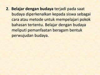 2. Belajar dengan budaya terjadi pada saat
budaya diperkenalkan kepada siswa sebagai
cara atau metode untuk mempelajari pokok
bahasan tertentu. Belajar dengan budaya
meliputi pemanfaatan beragam bentuk
perwujudan budaya.
 