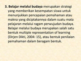 3. Belajar melalui budaya merupakan strategi
yang memberikan kesempatan siswa untuk
menunjukkan pencapaian pemahaman atau
makna yang diciptakannya dalam suatu mata
pelajaran melalui ragam perwujudan budaya.
Belajar melalui budaya merupakan salah satu
bentuk multiple representation of learning
(Dirjen Dikti, 2004: 15), atau bentuk penilaian
pemahaman dalam beragam bentuk.
 
