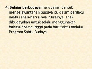 4. Belajar berbudaya merupakan bentuk
mengejawantahan budaya itu dalam perilaku
nyata sehari-hari siswa. Misalnya, anak
dibudayakan untuk selalu menggunakan
bahasa Krama Inggil pada hari Sabtu melalui
Program Sabtu Budaya.
 