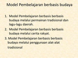 Model Pembelajaran berbasis budaya
1. Model Pembelajaran berbasis berbasis
budaya melalui permainan tradisional dan
lagu-lagu daerah.
2. Model Pembelajaran berbasis berbasis
budaya melalui cerita rakyat.
3. Model Pembelajaran berbasis berbasis
budaya melalui penggunaan alat-alat
tradisional
 