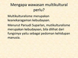 Mengapa wawasan multikultural
perlu?
Multikulturalisme merupakan
keanekaragaman kebudayaan.
Menurut Parsudi Suparlan, mutikulturalisme
merupakan kebudayaan, bila dilihat dari
fungsinya yaitu sebagai pedoman kehidupan
manusia.
 