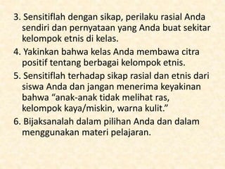 3. Sensitiflah dengan sikap, perilaku rasial Anda
sendiri dan pernyataan yang Anda buat sekitar
kelompok etnis di kelas.
4. Yakinkan bahwa kelas Anda membawa citra
positif tentang berbagai kelompok etnis.
5. Sensitiflah terhadap sikap rasial dan etnis dari
siswa Anda dan jangan menerima keyakinan
bahwa “anak-anak tidak melihat ras,
kelompok kaya/miskin, warna kulit.”
6. Bijaksanalah dalam pilihan Anda dan dalam
menggunakan materi pelajaran.
 