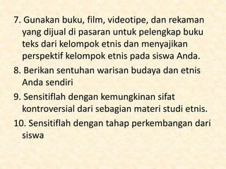 7. Gunakan buku, film, videotipe, dan rekaman
yang dijual di pasaran untuk pelengkap buku
teks dari kelompok etnis dan menyajikan
perspektif kelompok etnis pada siswa Anda.
8. Berikan sentuhan warisan budaya dan etnis
Anda sendiri
9. Sensitiflah dengan kemungkinan sifat
kontroversial dari sebagian materi studi etnis.
10. Sensitiflah dengan tahap perkembangan dari
siswa
 