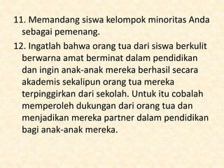 11. Memandang siswa kelompok minoritas Anda
sebagai pemenang.
12. Ingatlah bahwa orang tua dari siswa berkulit
berwarna amat berminat dalam pendidikan
dan ingin anak-anak mereka berhasil secara
akademis sekalipun orang tua mereka
terpinggirkan dari sekolah. Untuk itu cobalah
memperoleh dukungan dari orang tua dan
menjadikan mereka partner dalam pendidikan
bagi anak-anak mereka.
 