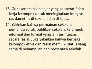 13. Gunakan teknik belajar yang kooperatif dan
kerja kelompok untuk meningkatkan integrasi
ras dan etnis di sekolah dan di kelas.
14. Yakinkan bahwa permainan sekolah,
pemandu sorak, publikasi sekolah, kelompok
informal dan formal yang lain terintegrasi
secara rasial. Juga yakinkan bahwa berbagai
kelompok etnis dan rasial memiliki status yang
sama di penampilan dan presentasi sekolah.
 